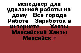 менеджер для удаленной работы на дому - Все города Работа » Заработок в интернете   . Ханты-Мансийский,Ханты-Мансийск г.